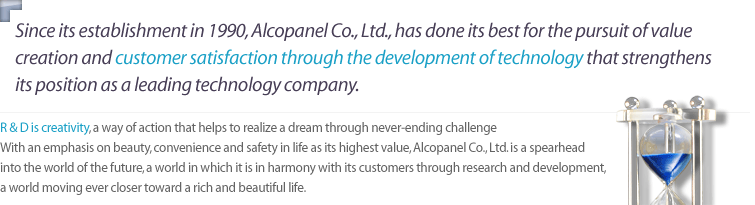 R&D is creativity, a way of action that helps to realize a dream through never-ending challenge with an emphasis on beauty, convenience and safety in life as its highest value, Alcopanel Co., Ltd. is a spearhead into the world of the future, a world in which it is in harmony with its customers through research and development, a world moving ever closer toward a rich and beautiful life.